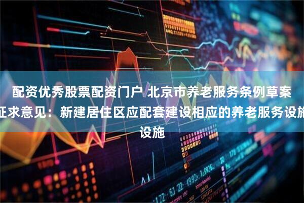 配资优秀股票配资门户 北京市养老服务条例草案征求意见：新建居住区应配套建设相应的养老服务设施