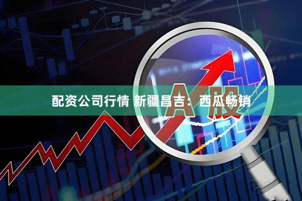 配资公司行情 新疆昌吉：西瓜畅销