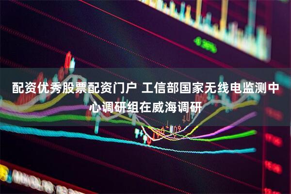 配资优秀股票配资门户 工信部国家无线电监测中心调研组在威海调研