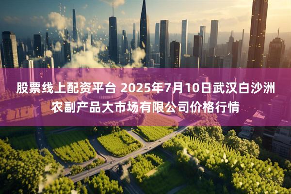 股票线上配资平台 2025年7月10日武汉白沙洲农副产品大市场有限公司价格行情