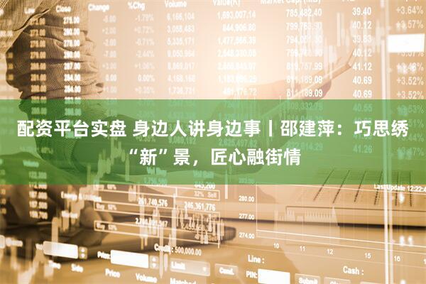 配资平台实盘 身边人讲身边事丨邵建萍：巧思绣“新”景，匠心融街情