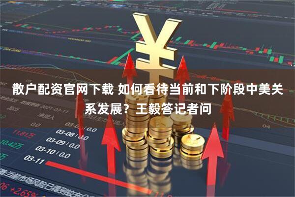 散户配资官网下载 如何看待当前和下阶段中美关系发展？王毅答记者问