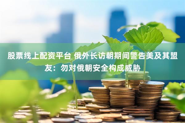 股票线上配资平台 俄外长访朝期间警告美及其盟友：勿对俄朝安全构成威胁