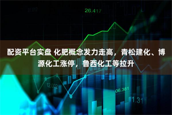 配资平台实盘 化肥概念发力走高，青松建化、博源化工涨停，鲁西化工等拉升