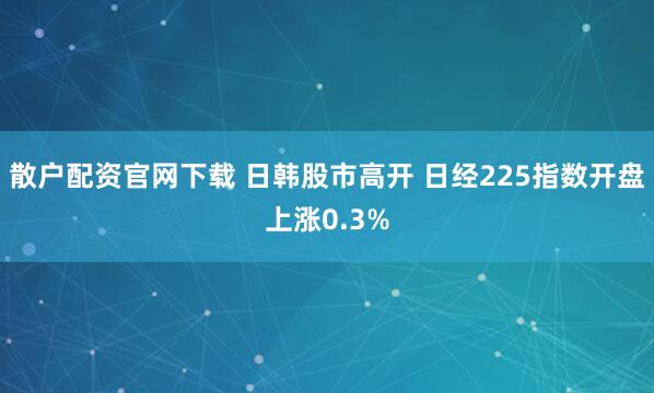散户配资官网下载 日韩股市高开 日经225指数开盘上涨0.3%
