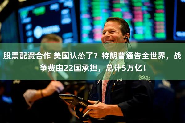 股票配资合作 美国认怂了？特朗普通告全世界，战争费由22国承担，总计5万亿！