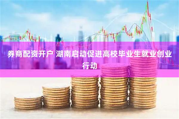 券商配资开户 湖南启动促进高校毕业生就业创业行动