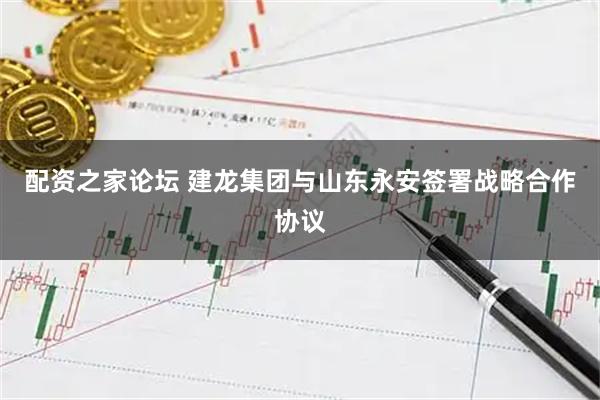 配资之家论坛 建龙集团与山东永安签署战略合作协议