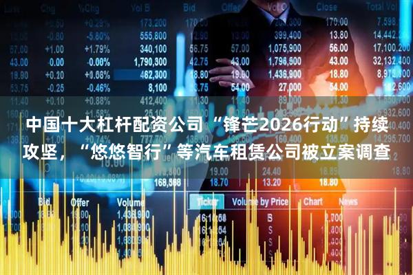 中国十大杠杆配资公司 “锋芒2026行动”持续攻坚，“悠悠智行”等汽车租赁公司被立案调查