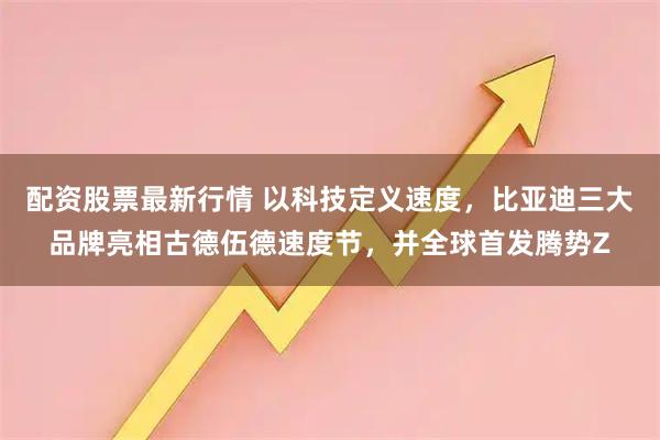 配资股票最新行情 以科技定义速度，比亚迪三大品牌亮相古德伍德速度节，并全球首发腾势Z
