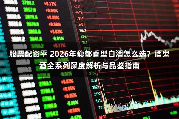 股票配资平 2026年馥郁香型白酒怎么选？酒鬼酒全系列深度解析与品鉴指南